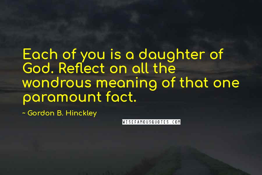 Gordon B. Hinckley Quotes: Each of you is a daughter of God. Reflect on all the wondrous meaning of that one paramount fact.