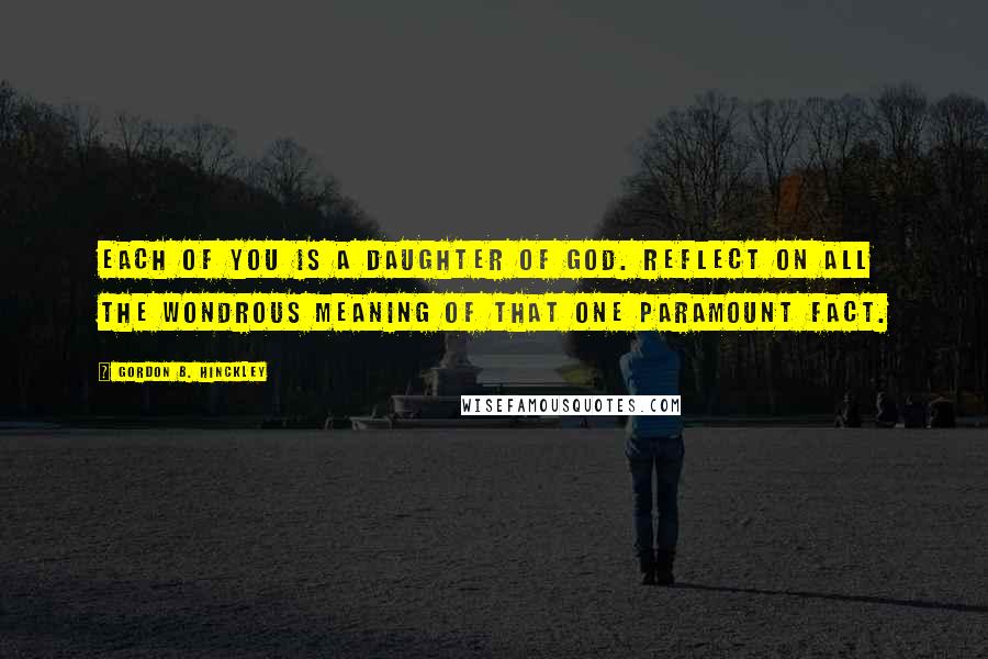 Gordon B. Hinckley Quotes: Each of you is a daughter of God. Reflect on all the wondrous meaning of that one paramount fact.