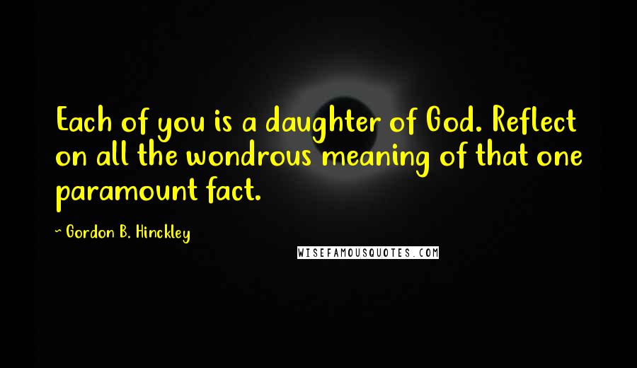 Gordon B. Hinckley Quotes: Each of you is a daughter of God. Reflect on all the wondrous meaning of that one paramount fact.