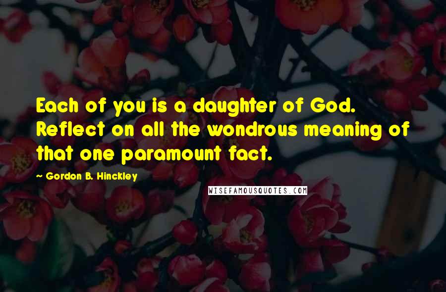 Gordon B. Hinckley Quotes: Each of you is a daughter of God. Reflect on all the wondrous meaning of that one paramount fact.