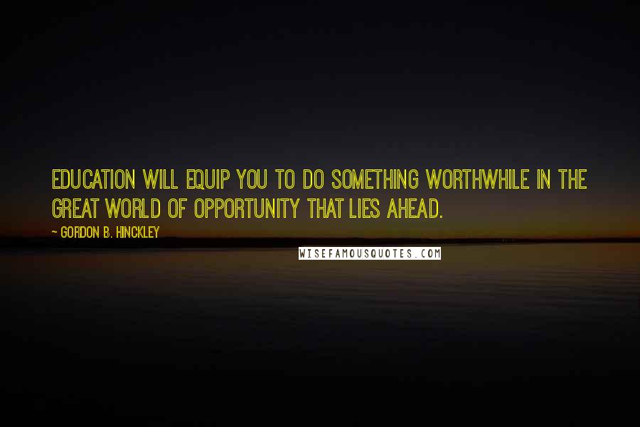 Gordon B. Hinckley Quotes: Education will equip you to do something worthwhile in the great world of opportunity that lies ahead.