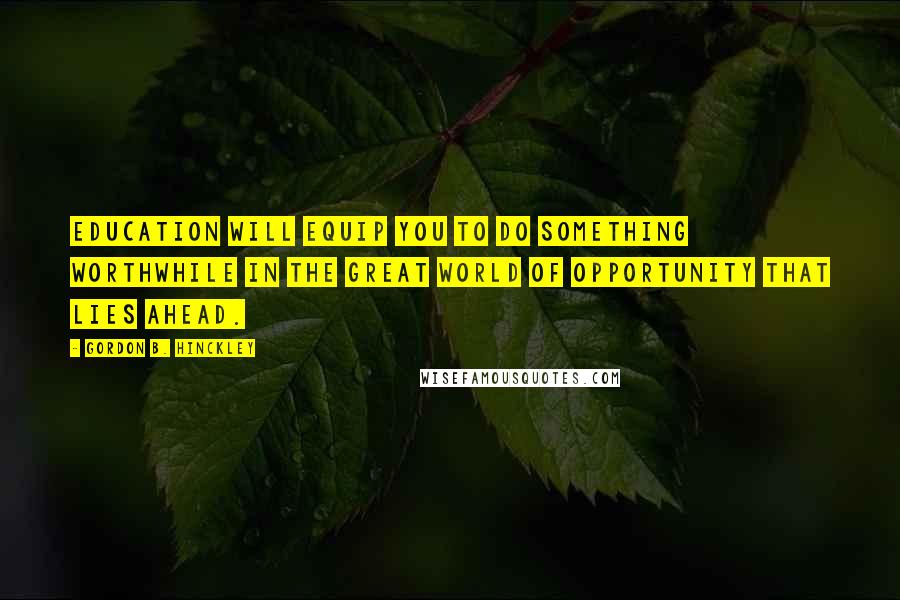 Gordon B. Hinckley Quotes: Education will equip you to do something worthwhile in the great world of opportunity that lies ahead.