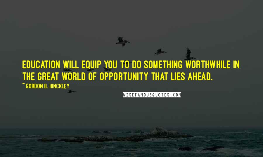 Gordon B. Hinckley Quotes: Education will equip you to do something worthwhile in the great world of opportunity that lies ahead.