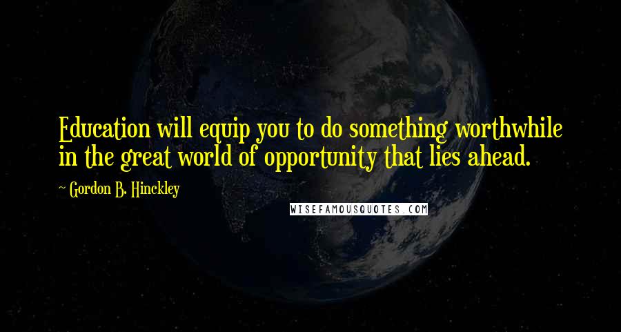 Gordon B. Hinckley Quotes: Education will equip you to do something worthwhile in the great world of opportunity that lies ahead.