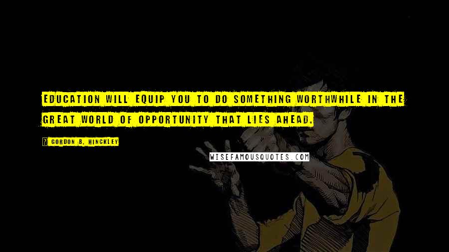 Gordon B. Hinckley Quotes: Education will equip you to do something worthwhile in the great world of opportunity that lies ahead.