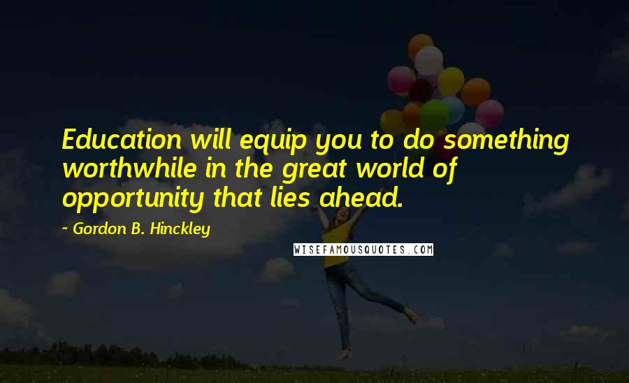 Gordon B. Hinckley Quotes: Education will equip you to do something worthwhile in the great world of opportunity that lies ahead.