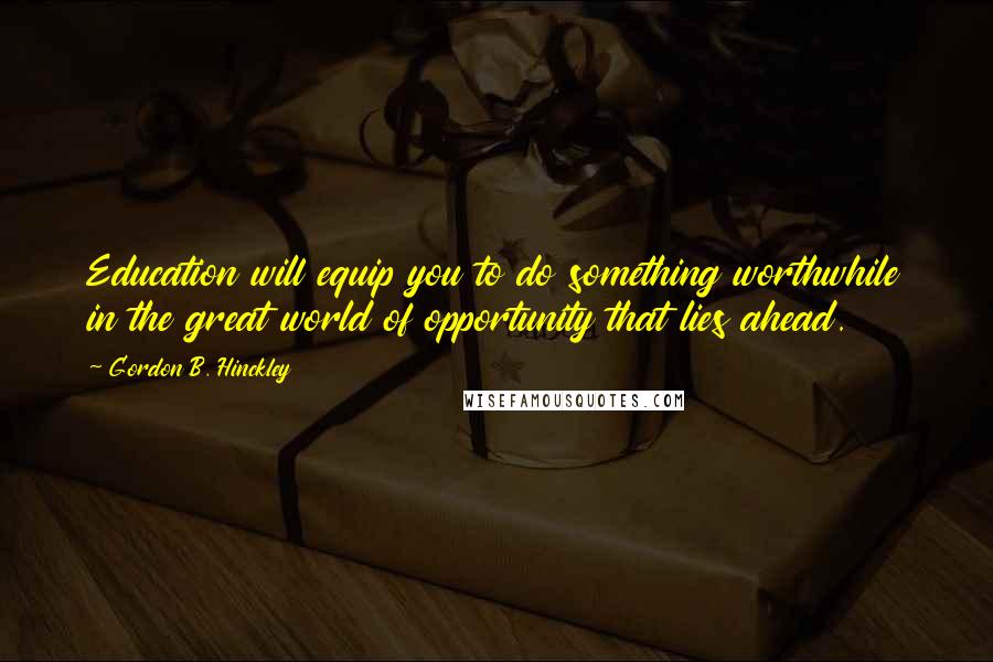 Gordon B. Hinckley Quotes: Education will equip you to do something worthwhile in the great world of opportunity that lies ahead.