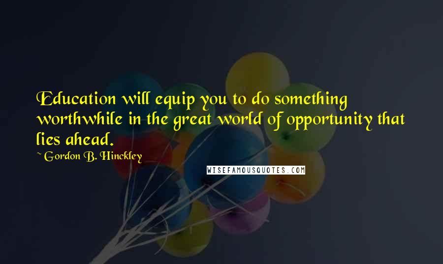 Gordon B. Hinckley Quotes: Education will equip you to do something worthwhile in the great world of opportunity that lies ahead.