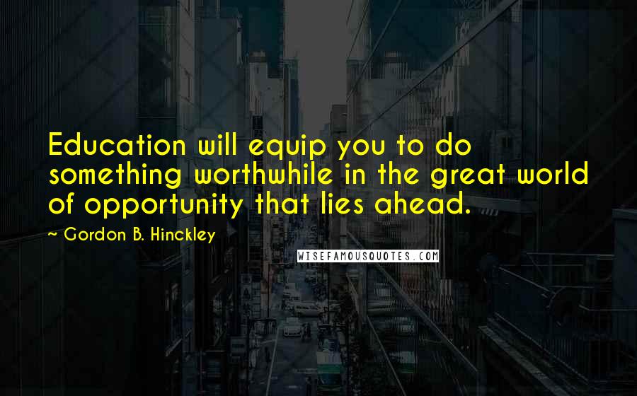 Gordon B. Hinckley Quotes: Education will equip you to do something worthwhile in the great world of opportunity that lies ahead.