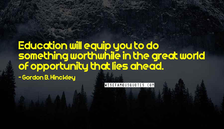 Gordon B. Hinckley Quotes: Education will equip you to do something worthwhile in the great world of opportunity that lies ahead.