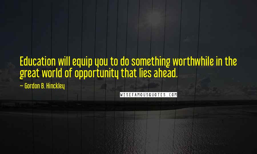 Gordon B. Hinckley Quotes: Education will equip you to do something worthwhile in the great world of opportunity that lies ahead.