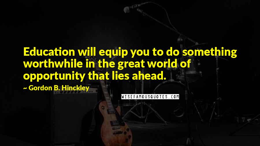 Gordon B. Hinckley Quotes: Education will equip you to do something worthwhile in the great world of opportunity that lies ahead.