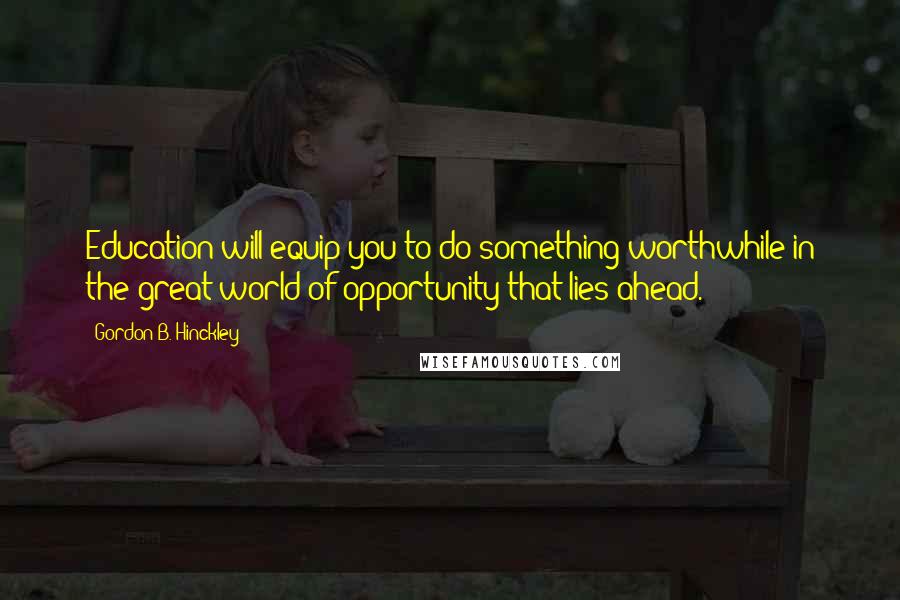 Gordon B. Hinckley Quotes: Education will equip you to do something worthwhile in the great world of opportunity that lies ahead.