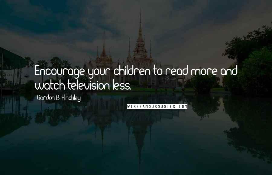Gordon B. Hinckley Quotes: Encourage your children to read more and watch television less.