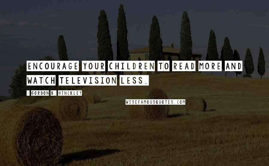 Gordon B. Hinckley Quotes: Encourage your children to read more and watch television less.