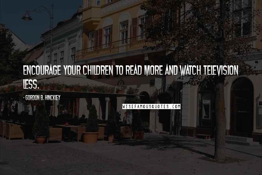 Gordon B. Hinckley Quotes: Encourage your children to read more and watch television less.