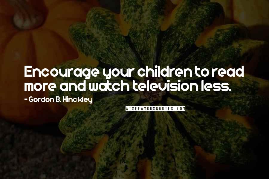 Gordon B. Hinckley Quotes: Encourage your children to read more and watch television less.