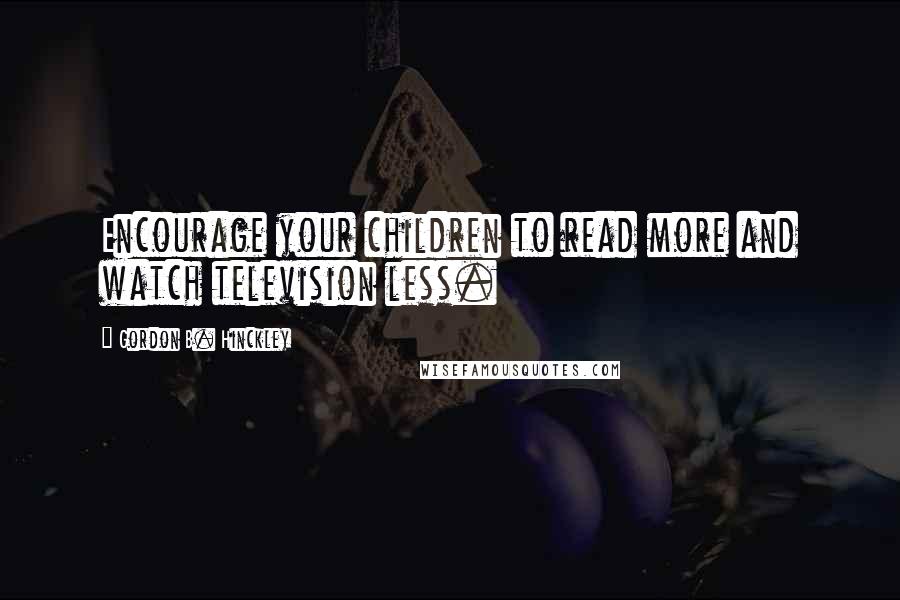 Gordon B. Hinckley Quotes: Encourage your children to read more and watch television less.