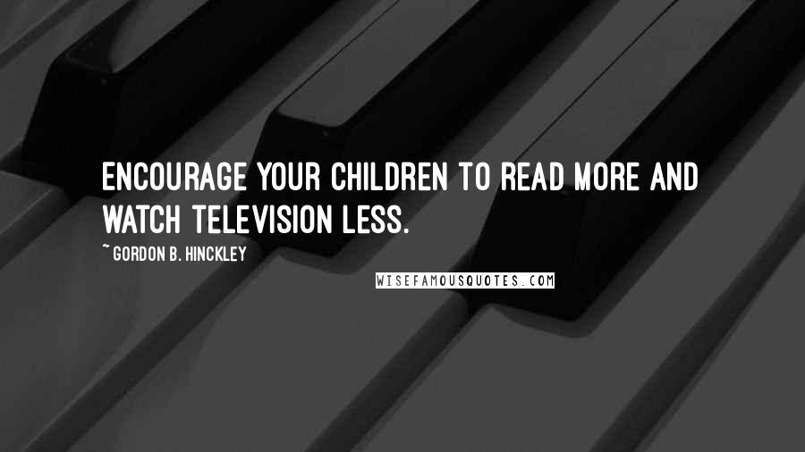 Gordon B. Hinckley Quotes: Encourage your children to read more and watch television less.