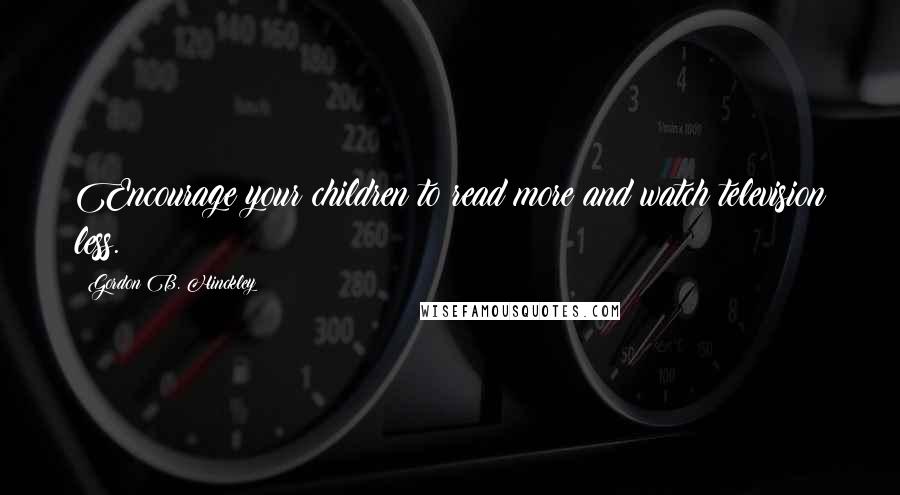 Gordon B. Hinckley Quotes: Encourage your children to read more and watch television less.