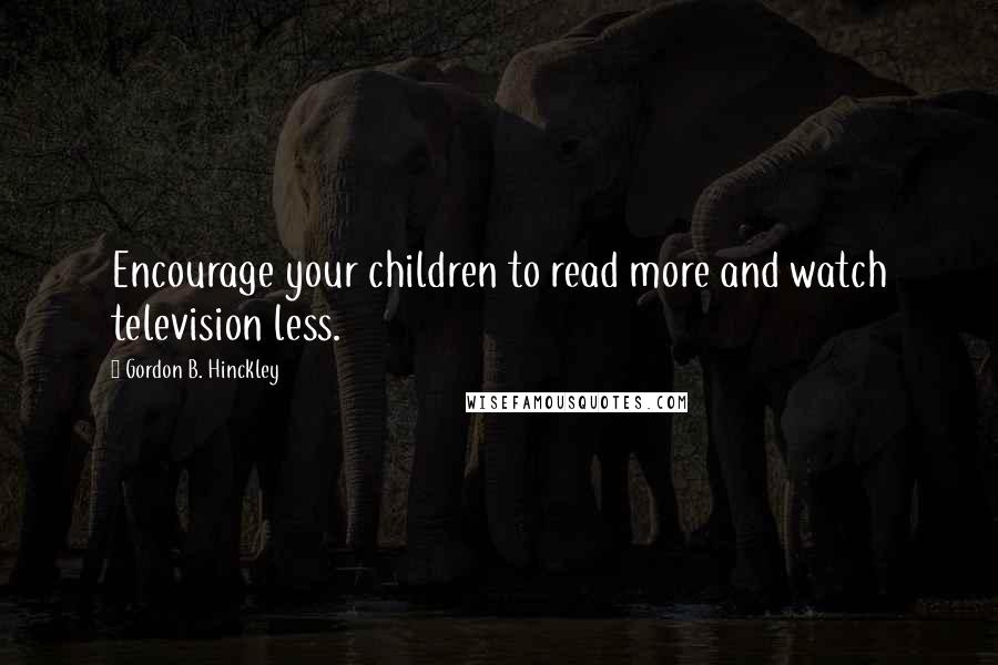 Gordon B. Hinckley Quotes: Encourage your children to read more and watch television less.