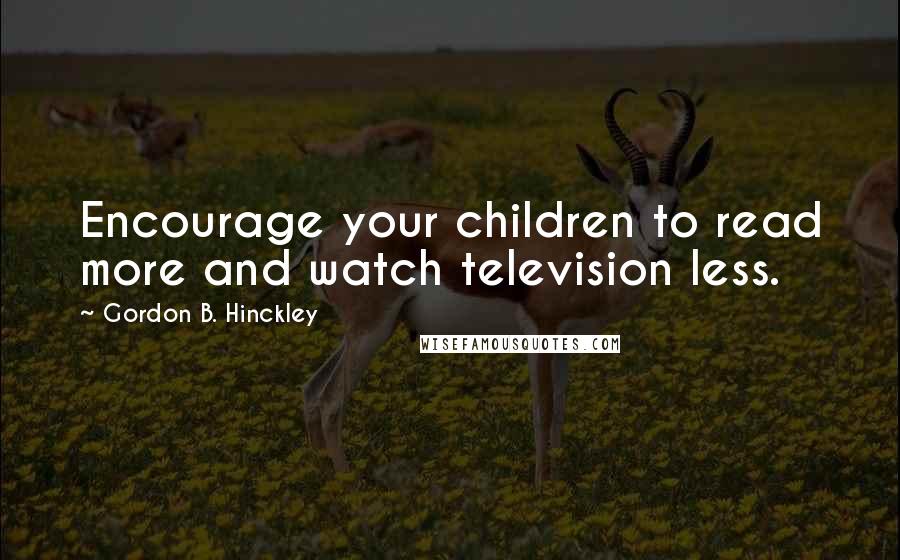Gordon B. Hinckley Quotes: Encourage your children to read more and watch television less.