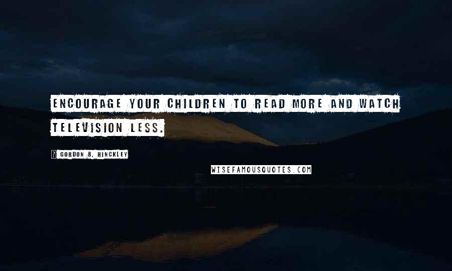 Gordon B. Hinckley Quotes: Encourage your children to read more and watch television less.