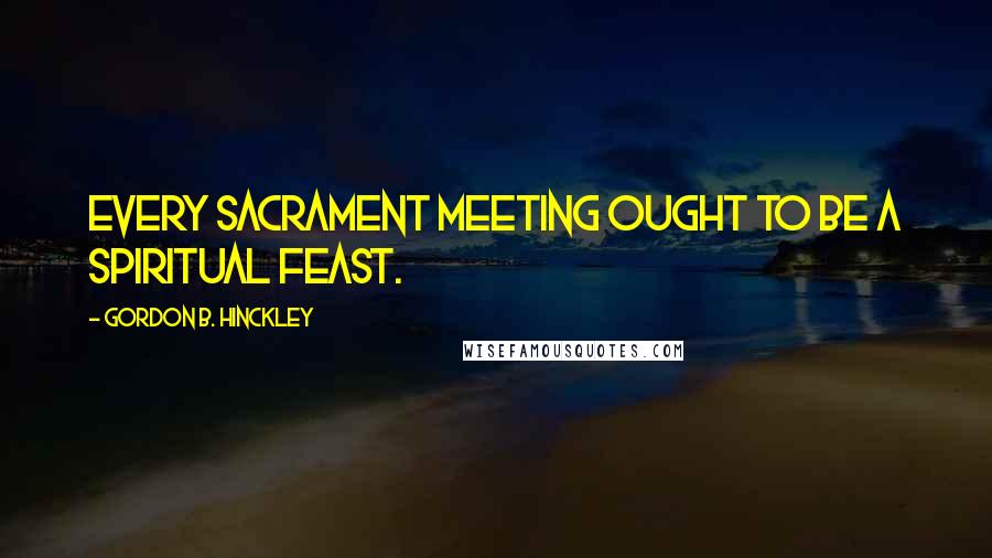 Gordon B. Hinckley Quotes: Every sacrament meeting ought to be a spiritual feast.