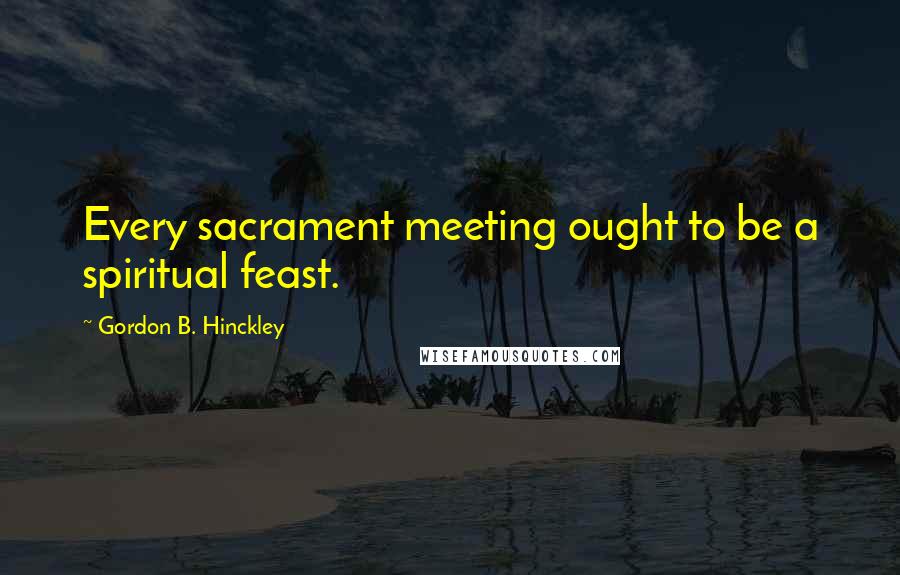 Gordon B. Hinckley Quotes: Every sacrament meeting ought to be a spiritual feast.