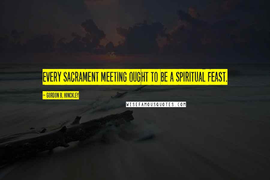 Gordon B. Hinckley Quotes: Every sacrament meeting ought to be a spiritual feast.