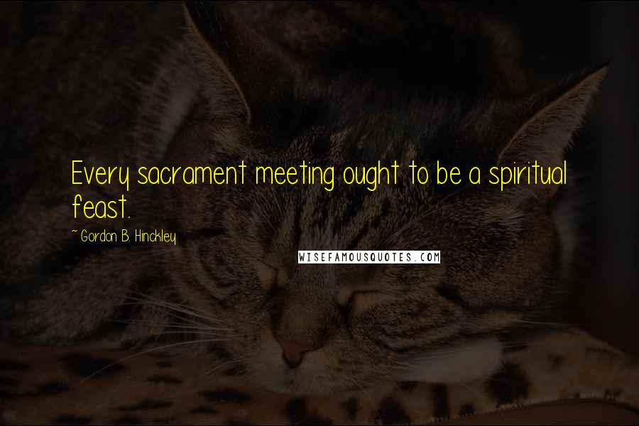 Gordon B. Hinckley Quotes: Every sacrament meeting ought to be a spiritual feast.