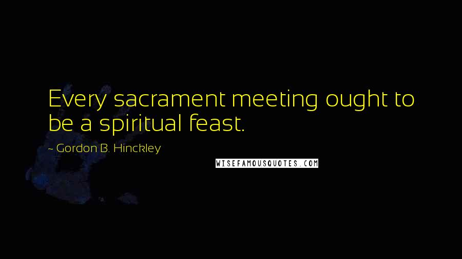 Gordon B. Hinckley Quotes: Every sacrament meeting ought to be a spiritual feast.