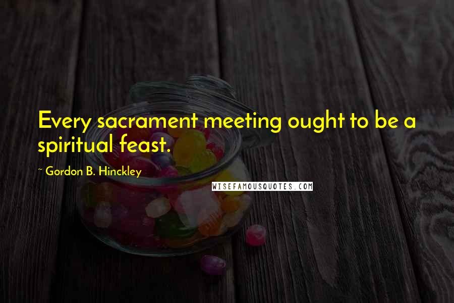 Gordon B. Hinckley Quotes: Every sacrament meeting ought to be a spiritual feast.