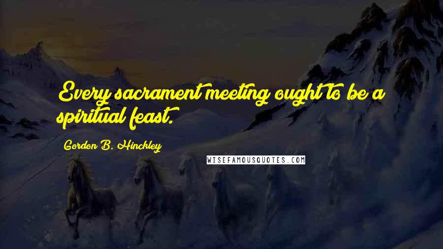 Gordon B. Hinckley Quotes: Every sacrament meeting ought to be a spiritual feast.