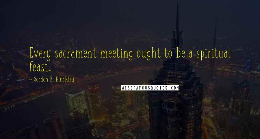 Gordon B. Hinckley Quotes: Every sacrament meeting ought to be a spiritual feast.