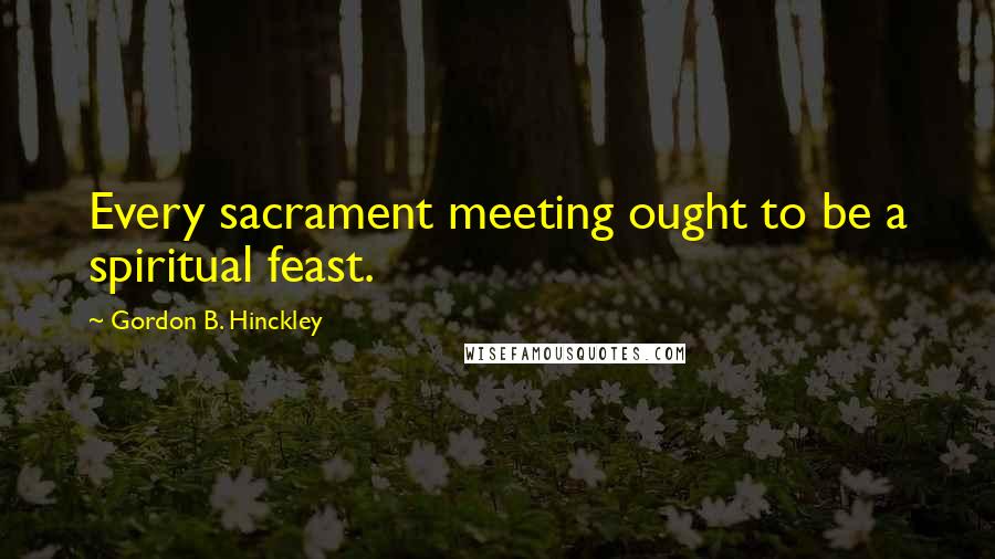 Gordon B. Hinckley Quotes: Every sacrament meeting ought to be a spiritual feast.