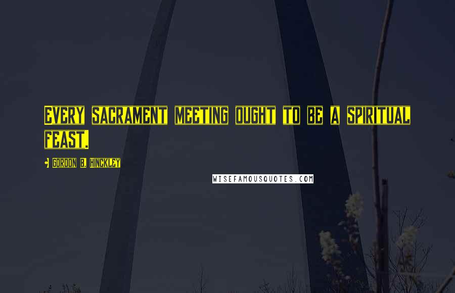 Gordon B. Hinckley Quotes: Every sacrament meeting ought to be a spiritual feast.