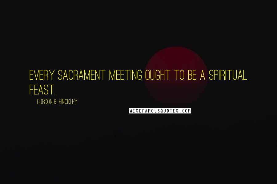 Gordon B. Hinckley Quotes: Every sacrament meeting ought to be a spiritual feast.