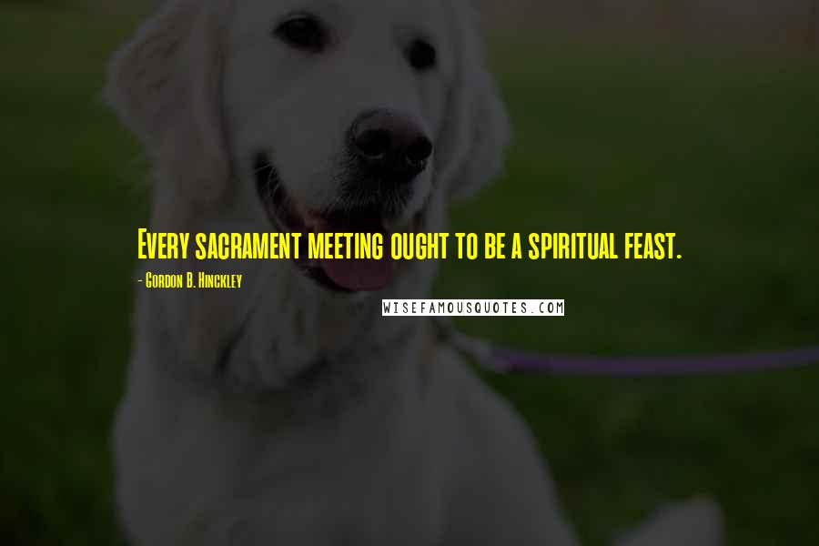 Gordon B. Hinckley Quotes: Every sacrament meeting ought to be a spiritual feast.