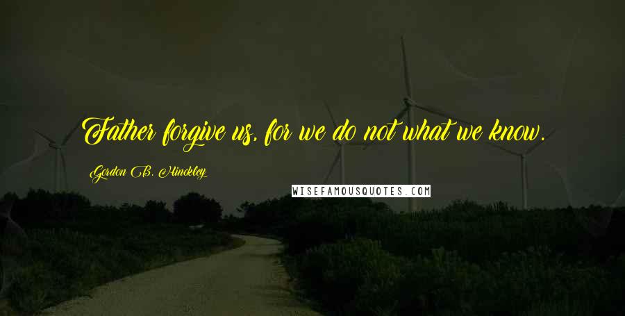 Gordon B. Hinckley Quotes: Father forgive us, for we do not what we know.