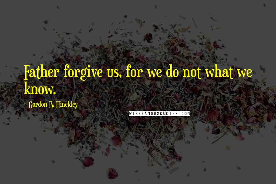 Gordon B. Hinckley Quotes: Father forgive us, for we do not what we know.