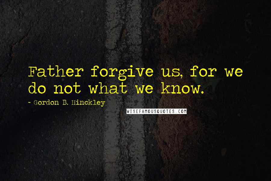 Gordon B. Hinckley Quotes: Father forgive us, for we do not what we know.