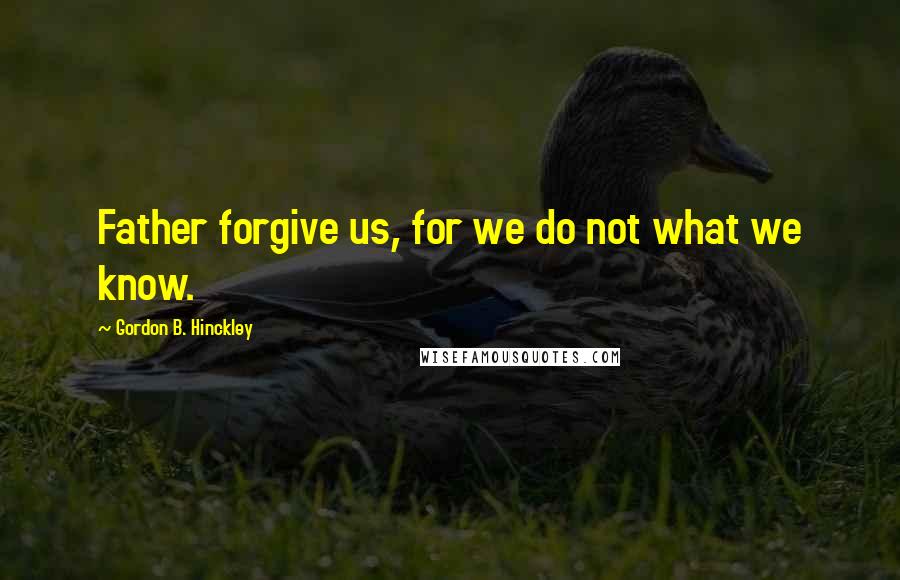 Gordon B. Hinckley Quotes: Father forgive us, for we do not what we know.