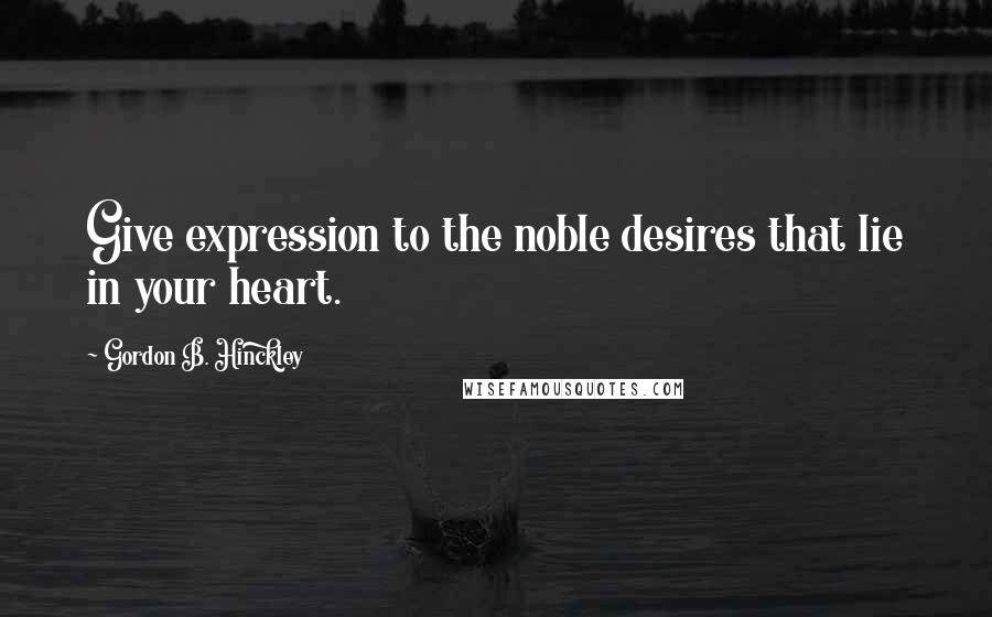 Gordon B. Hinckley Quotes: Give expression to the noble desires that lie in your heart.