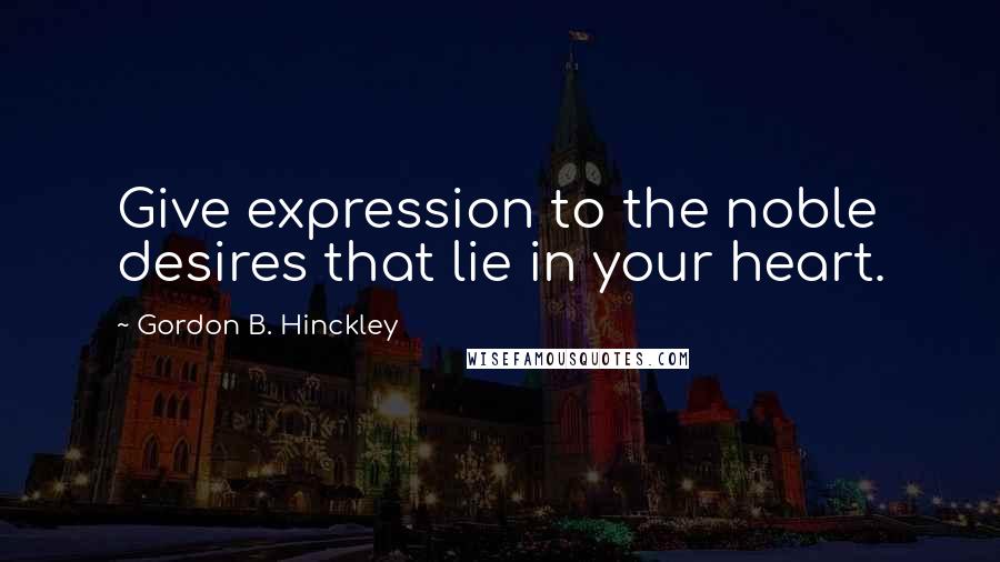 Gordon B. Hinckley Quotes: Give expression to the noble desires that lie in your heart.