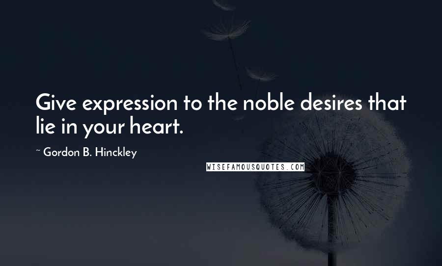 Gordon B. Hinckley Quotes: Give expression to the noble desires that lie in your heart.