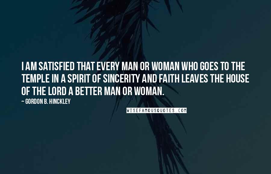 Gordon B. Hinckley Quotes: I am satisfied that every man or woman who goes to the temple in a spirit of sincerity and faith leaves the house of the Lord a better man or woman.