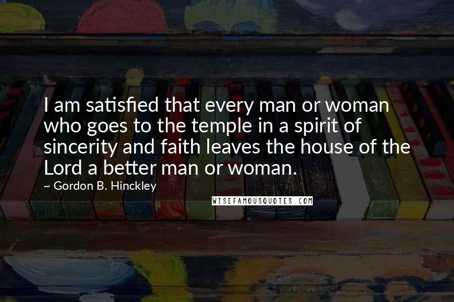 Gordon B. Hinckley Quotes: I am satisfied that every man or woman who goes to the temple in a spirit of sincerity and faith leaves the house of the Lord a better man or woman.