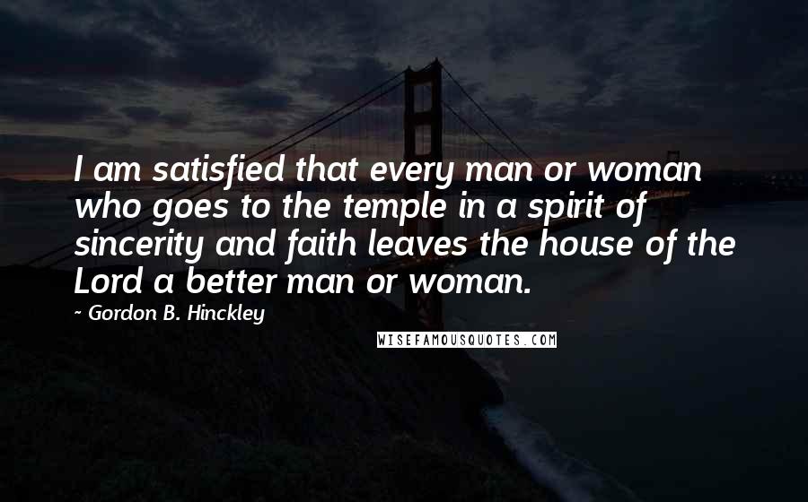 Gordon B. Hinckley Quotes: I am satisfied that every man or woman who goes to the temple in a spirit of sincerity and faith leaves the house of the Lord a better man or woman.