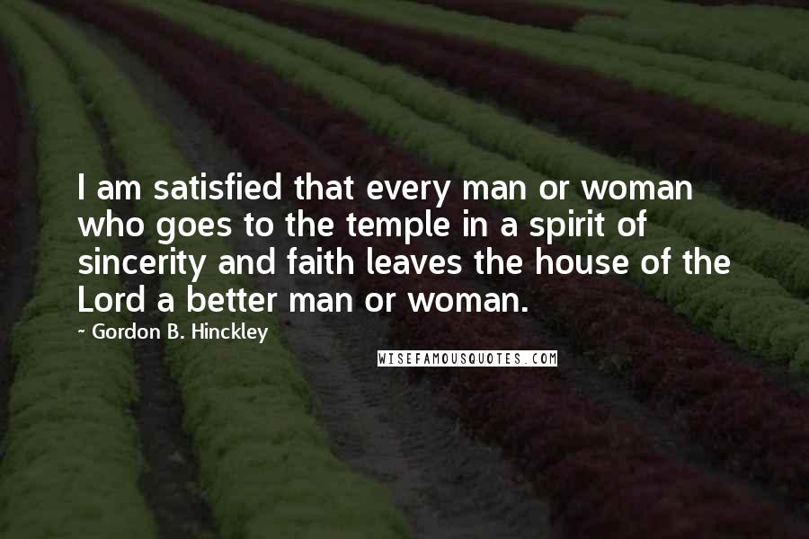 Gordon B. Hinckley Quotes: I am satisfied that every man or woman who goes to the temple in a spirit of sincerity and faith leaves the house of the Lord a better man or woman.